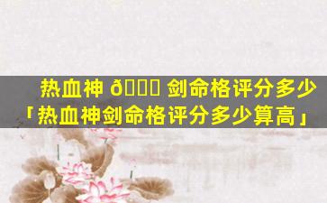 热血神 🕊 剑命格评分多少「热血神剑命格评分多少算高」